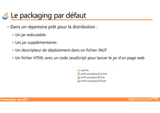 Le packaging par défaut
• Dans un répertoire prêt pour la distribution :
Un jar exécutable
Les jar supplémentaires
Un descripteur de déploiement dans un fichier JNLP
Un fichier HTML avec un code JavaScript pour lancer le jar d’un page web
Formation JavaFX alphorm.com™©
Un fichier HTML avec un code JavaScript pour lancer le jar d’un page web
 