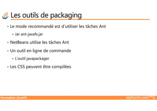 Les outils de packaging
• Le mode recommandé est d’utiliser les tâches Ant
Jar ant-javafx.jar
• NetBeans utilise les tâches Ant
• Un outil en ligne de commande
Formation JavaFX alphorm.com™©
L’outil javapackager
• Les CSS peuvent être compilées
 