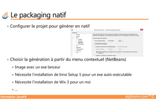 Le packaging natif
• Configurer le projet pour générer en natif
Formation JavaFX alphorm.com™©
• Choisir la génération à partir du menu contextuel (NetBeans)
Image avec un exe lanceur
Nécessite l’installation de Inno Setup 5 pour un exe auto-exécutable
Nécessite l’installation de Wix 3 pour un msi
…
 