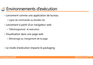 • Lancement comme une application de bureau
Ligne de commande ou double-clic
• Lancement à partir d’un navigateur web
Téléchargement et exécution
Visualisation dans une page web
Environnements d’exécution
Formation JavaFX alphorm.com™©
• Visualisation dans une page web
Démarrage au chargement de la page
• Le mode d’exécution impacte le packaging
 
