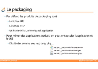 • Par défaut, les produits de packaging sont
Le fichier JAR
Le fichier JNLP
Un fichier HTML référençant l’application
• Pour mimer des applications natives, on peut encapsuler l’application et
Le packaging
Formation JavaFX alphorm.com™©
• Pour mimer des applications natives, on peut encapsuler l’application et
le JRE
Distribuées comme exe, msi, dmg, pkg, …
 
