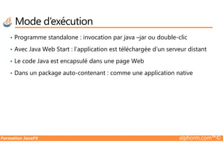 • Programme standalone : invocation par java –jar ou double-clic
• Avec Java Web Start : l’application est téléchargée d’un serveur distant
• Le code Java est encapsulé dans une page Web
• Dans un package auto-contenant : comme une application native
Mode d’exécution
Formation JavaFX alphorm.com™©
 