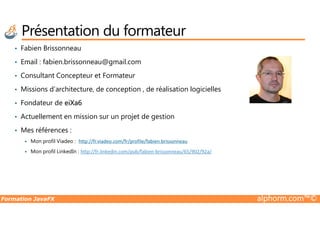 Présentation du formateur
• Fabien Brissonneau
• Email : fabien.brissonneau@gmail.com
• Consultant Concepteur et Formateur
• Missions d’architecture, de conception , de réalisation logicielles
• Fondateur de eiXa6
• Actuellement en mission sur un projet de gestion
Formation JavaFX alphorm.com™©
• Actuellement en mission sur un projet de gestion
• Mes références :
Mon profil Viadeo : http://fr.viadeo.com/fr/profile/fabien.brissonneau
Mon profil LinkedIn : http://fr.linkedin.com/pub/fabien-brissonneau/65/902/92a/
 
