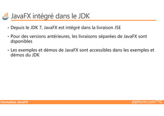 JavaFX intégré dans le JDK
• Depuis le JDK 7, JavaFX est intégré dans la livraison JSE
• Pour des versions antérieures, les livraisons séparées de JavaFX sont
dsponibles
• Les exemples et démos de JavaFX sont accessibles dans les exemples et
démos du JDK
Formation JavaFX alphorm.com™©
 