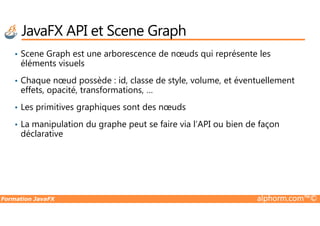 JavaFX API et Scene Graph
• Scene Graph est une arborescence de nœuds qui représente les
éléments visuels
• Chaque nœud possède : id, classe de style, volume, et éventuellement
effets, opacité, transformations, …
• Les primitives graphiques sont des nœuds
Formation JavaFX alphorm.com™©
• La manipulation du graphe peut se faire via l’API ou bien de façon
déclarative
 