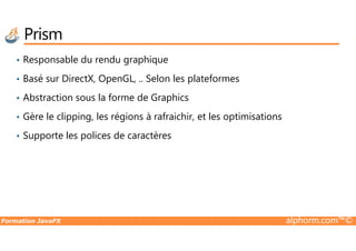 Prism
• Responsable du rendu graphique
• Basé sur DirectX, OpenGL, .. Selon les plateformes
• Abstraction sous la forme de Graphics
• Gère le clipping, les régions à rafraichir, et les optimisations
Formation JavaFX alphorm.com™©
• Supporte les polices de caractères
 
