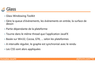 Glass
• Glass Windowing Toolkit
• Gère la queue d’événements, les événements en entrée, la surface de
dessin
• Partie dépendante de la plateforme
• Tourne dans le même thread que l’application JavaFX
Formation JavaFX alphorm.com™©
• Tourne dans le même thread que l’application JavaFX
• Basée sur Win32, Cocoa, GTK, … selon les plateformes
• A intervalle régulier, le graphe est synchronisé avec le rendu
• Les CSS sont alors appliquées
 