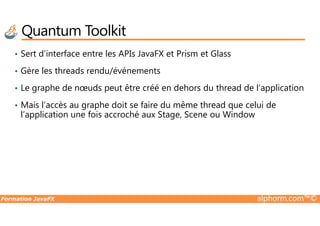 Quantum Toolkit
• Sert d’interface entre les APIs JavaFX et Prism et Glass
• Gère les threads rendu/événements
• Le graphe de nœuds peut être créé en dehors du thread de l’application
• Mais l’accès au graphe doit se faire du même thread que celui de
l’application une fois accroché aux Stage, Scene ou Window
Formation JavaFX alphorm.com™©
l’application une fois accroché aux Stage, Scene ou Window
 