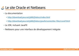 • La documentation
http://download.java.net/jdk8/jfxdocs/index.html
http://download.java.net/jdk8/jfxdocs/javafx/scene/doc-files/cssref.html
• Le JDK, incluant JavaFX
Netbeans pour une interface de développement intégrée
Le site Oracle et Netbeans
Formation JavaFX alphorm.com™©
• Netbeans pour une interface de développement intégrée
 