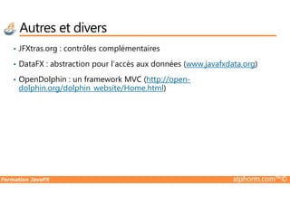• JFXtras.org : contrôles complémentaires
• DataFX : abstraction pour l’accès aux données (www.javafxdata.org)
• OpenDolphin : un framework MVC (http://open-
dolphin.org/dolphin_website/Home.html)
Autres et divers
Formation JavaFX alphorm.com™©
 