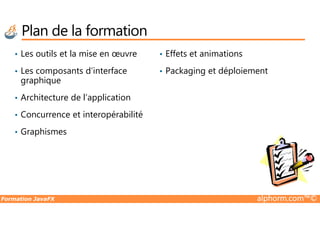 Plan de la formation
• Les outils et la mise en œuvre
• Les composants d’interface
graphique
• Architecture de l’application
• Concurrence et interopérabilité
• Effets et animations
• Packaging et déploiement
Formation JavaFX alphorm.com™©
• Concurrence et interopérabilité
• Graphismes
 