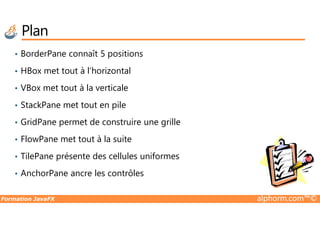 Plan
• BorderPane connaît 5 positions
• HBox met tout à l’horizontal
• VBox met tout à la verticale
• StackPane met tout en pile
Formation JavaFX alphorm.com™©
• GridPane permet de construire une grille
• FlowPane met tout à la suite
• TilePane présente des cellules uniformes
• AnchorPane ancre les contrôles
 