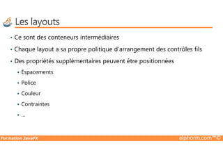 Les layouts
• Ce sont des conteneurs intermédiaires
• Chaque layout a sa propre politique d’arrangement des contrôles fils
• Des propriétés supplémentaires peuvent être positionnées
Espacements
Formation JavaFX alphorm.com™©
Police
Couleur
Contraintes
…
 
