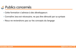 Publics concernés
• Cette formation s’adresse à des développeurs
• Connaître Java est nécessaire, ne pas être dérouté par sa syntaxe
• Nous ne reviendrons pas sur les concepts du langage
Formation JavaFX alphorm.com™©
 