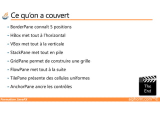 Ce qu’on a couvert
• BorderPane connaît 5 positions
• HBox met tout à l’horizontal
• VBox met tout à la verticale
• StackPane met tout en pile
Formation JavaFX alphorm.com™©
• GridPane permet de construire une grille
• FlowPane met tout à la suite
• TilePane présente des cellules uniformes
• AnchorPane ancre les contrôles
 