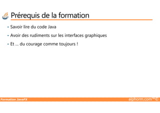 Prérequis de la formation
• Savoir lire du code Java
• Avoir des rudiments sur les interfaces graphiques
• Et … du courage comme toujours !
Formation JavaFX alphorm.com™©
 