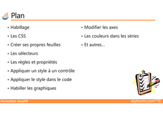 Plan
• Habillage
• Les CSS
• Créer ses propres feuilles
• Les sélecteurs
• Modifier les axes
• Les couleurs dans les séries
• Et autres…
Formation JavaFX alphorm.com™©
• Les règles et propriétés
• Appliquer un style à un contrôle
• Appliquer le style dans le code
• Habiller les graphiques
 