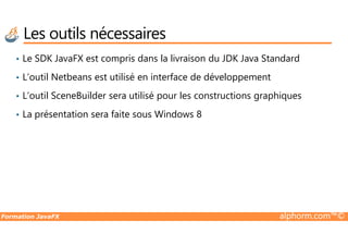 Les outils nécessaires
• Le SDK JavaFX est compris dans la livraison du JDK Java Standard
• L’outil Netbeans est utilisé en interface de développement
• L’outil SceneBuilder sera utilisé pour les constructions graphiques
• La présentation sera faite sous Windows 8
Formation JavaFX alphorm.com™©
 