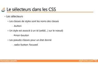 • Les sélecteurs
Les classes de styles sont les noms des classes
• .button
Un style est associé à un id (setId(…) sur le noeud)
• #mon-bouton
Le sélecteurs dans les CSS
Formation JavaFX alphorm.com™©
• #mon-bouton
Les pseudo-classes pour un état donné
• .radio-button: focused
 