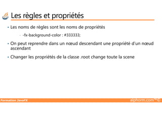 • Les noms de règles sont les noms de propriétés
• -fx-background-color : #333333;
• On peut reprendre dans un nœud descendant une propriété d’un nœud
ascendant
• Changer les propriétés de la classe .root change toute la scene
Les règles et propriétés
Formation JavaFX alphorm.com™©
• Changer les propriétés de la classe .root change toute la scene
 