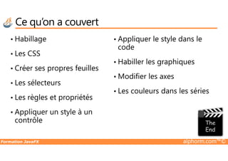 Ce qu’on a couvert
• Habillage
• Les CSS
• Créer ses propres feuilles
• Les sélecteurs
• Appliquer le style dans le
code
• Habiller les graphiques
• Modifier les axes
Formation JavaFX alphorm.com™©
• Les sélecteurs
• Les règles et propriétés
• Appliquer un style à un
contrôle
• Modifier les axes
• Les couleurs dans les séries
 