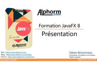 Présentation
Formation JavaFX 8
Formation JavaFX alphorm.com™©
Site : http://www.alphorm.com
Blog : http://www.alphorm.com/blog
Forum : http://www.alphorm.com/forum
Présentation
Fabien Brissonneau
Consultant, concepteur et formateur
Objets Logiciels
 