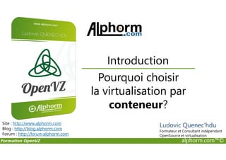 Pourquoi choisir
Introduction
Formation OpenVZ alphorm.com™©
Pourquoi choisir
la virtualisation par
conteneur?
Site : http://www.alphorm.com
Blog : http://blog.alphorm.com
Forum : http://forum.alphorm.com
Ludovic Quenec'hdu
Formateur et Consultant indépendant
OpenSource et virtualisation
 