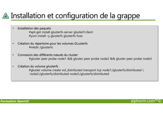 Installation et configuration de la grappe
• Installation des paquets
#apt-get install glusterfs-server glusterf-client
#yum install –y glusterfs glusterfs-fuse
• Création du répertoire pour les volumes GLusterfs
#mkdir /glusterfs
• Connexion des différents nœuds du cluster
#gluster peer probe node1 && gluster peer probe node2 && gluster peer probe node3
Formation OpenVZ alphorm.com™©
#gluster peer probe node1 && gluster peer probe node2 && gluster peer probe node3
• Création du volume glusterfs
#gluster volume create vol_distributed transport tcp node1:/glusterfs/distributed 
node2:/glusterfs/distributed node3:/glusterfs/distributed
 