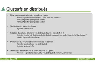 Glusterfs en distribués
• Mise en communication des nœuds du cluster
#mkdir /glusterfs/distributed/ #Sur tous les serveurs
NODE1#gluster peer probe node2
NODE2#gluster peer probe node1
• Vérification du status du cluster
#gluster peer status
• Création du volume Glusterfs vol_distributed sur les nœuds 1 et 2
Formation OpenVZ alphorm.com™©
• Création du volume Glusterfs vol_distributed sur les nœuds 1 et 2
#gluster create vol_distributed distributed transport tcp node1:/glusterfs/distributed 
node2:/glusterfs/distributed
• Démarrage du volume et informations de ce dernier
#gluster start volume vol_distributed
#gluster volume info
• “Montage” du volume sur le client pour les ct OpenVZ
#mount –t glusterfs gfssrv_01:/ vol_distributed /volume/vz/private/
 