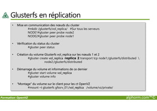 Glusterfs en réplication
• Mise en communication des nœuds du cluster
#mkdir /glusterfs/vol_replica/ #Sur tous les serveurs
NODE1#gluster peer probe node2
NODE2#gluster peer probe node1
• Vérification du status du cluster
#gluster peer status
• Création du volume Glusterfs vol_replica sur les nœuds 1 et 2
Formation OpenVZ alphorm.com™©
• Création du volume Glusterfs vol_replica sur les nœuds 1 et 2
#gluster create vol_replica replica 2 transport tcp node1:/glusterfs/distributed 
node2:/glusterfs/distributed
• Démarrage du volume et informations de ce dernier
#gluster start volume vol_replica
#gluster volume info
• “Montage” du volume sur le client pour les ct OpenVZ
#mount –t glusterfs gfssrv_01:/vol_replica /volume/vz/private/
 