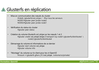 Glusterfs en réplication
• Mise en communication des nœuds du cluster
#mkdir /glusterfs/vol_stripe / #Sur tous les serveurs
NODE1#gluster peer probe node2
NODE2#gluster peer probe node1
• Vérification du status du cluster
#gluster peer status
• Création du volume Glusterfs vol_stripe sur les nœuds 1 et 2
Formation OpenVZ alphorm.com™©
• Création du volume Glusterfs vol_stripe sur les nœuds 1 et 2
#gluster create vol_stripe stripe 2 transport tcp node1:/glusterfs/distributed 
node2:/glusterfs/distributed
• Démarrage du volume et informations de ce dernier
#gluster start volume vol_stripe
#gluster volume info
• “Montage” du volume sur le client pour les ct OpenVZ
#mount –t glusterfs gfssrv_01:/vol_stripe /volume/vz/private/
 