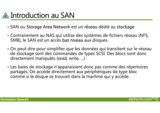 Introduction au SAN
• SAN ou Storage Area Network est un réseau dédié au stockage
• Contrairement au NAS qui utilise des systèmes de fichiers réseau (NFS,
SMB), le SAN est un accès bas niveau aux disques.
• On peut dire pour simplifier que les données qui transitent sur le réseau
de stockage sont des commandes de types SCSI. Des blocs sont donc
directement manipulés (read, write, ...)
Formation OpenVZ alphorm.com™©
directement manipulés (read, write, ...)
• Les baies de stockage n’apparaissent donc pas comme des répertoires
partagés. On accède directement aux périphériques de type bloc
comme si le disque se trouvait dans la machine qui y accède.
 