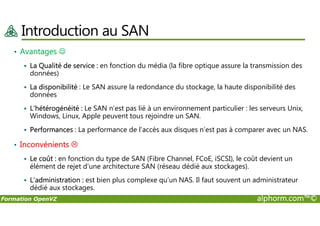 Introduction au SAN
• Avantages ☺
La Qualité de service : en fonction du média (la fibre optique assure la transmission des
données)
La disponibilité : Le SAN assure la redondance du stockage, la haute disponibilité des
données
L'hétérogénéité : Le SAN n’est pas lié à un environnement particulier : les serveurs Unix,
Windows, Linux, Apple peuvent tous rejoindre un SAN.
Formation OpenVZ alphorm.com™©
Windows, Linux, Apple peuvent tous rejoindre un SAN.
Performances : La performance de l'accès aux disques n’est pas à comparer avec un NAS.
• Inconvénients
Le coût : en fonction du type de SAN (Fibre Channel, FCoE, iSCSI), le coût devient un
élément de rejet d’une architecture SAN (réseau dédié aux stockages).
L’administration : est bien plus complexe qu’un NAS. Il faut souvent un administrateur
dédié aux stockages.
 