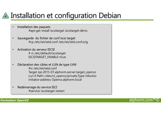Installation et configuration Debian
• Installation des paquets
#apt-get install iscsitarget iscsitarget-dkms
• Sauvegarde du fichier de conf iscsi target
#cp /etc/iet/ietd.conf /etc/iet/ietd.conf.orig
• Activation du serveur ISCSI
# vi /etc/default/iscsitarget
ISCSITARGET_ENABLE=true
Formation OpenVZ alphorm.com™©
ISCSITARGET_ENABLE=true
• Déclaration des cibles et LUN de type LVM
#vi /etc/iet/ietd.conf
Target iqn.2015-07.alphorm.server:target_openvz
Lun 0 Path=/dev/ct_openvz/private,Type=blockio
initiator-address Openvz.alphorm.local
• Redémarrage du service ISCI
#service iscsitarget restart
 