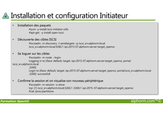 Installation et configuration Initiateur
• Installation des paquets
#yum -y install iscsi-initiator-utils
#apt-get -y install open-iscsi
• Découverte des cibles ISCSI
#iscsiadm -m discovery -t sendtargets –p iscsi_srv.alphorm.local
iscsi_srv.alphorm.local:3260,1 iqn.2015-07.alphorm.server:target_openvz
• Se loguer sur les cibles
#iscsiadm -m node --login
Formation OpenVZ alphorm.com™©
#iscsiadm -m node --login
Logging in to [iface: default, target: iqn.2015-07.alphorm.server:target_openvz, portal:
iscsi_srv.alphorm.local
,3260]
Login to [iface: default, target: iqn.2015-07.alphorm.server:target_openvz, portal:iscsi_srv.alphorm.local
,3260]: successfull
• Confirme la session et on visualise son nouveau périphérique
#iscsiadm -m session -o show
tcp: [1] iscsi_srv.alphorm.local:3260,1 :3260,1 iqn.2015-07.alphorm.server:target_openvz
#cat /proc/partitions
 