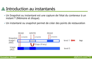 Introduction au instantanés
• Un Snapshot ou instantané est une capture de l’état du conteneur à un
instant T (Mémoire et disque).
• Un instantané ou snapshot permet de créer des points de restauration
Formation OpenVZ alphorm.com™©
 
