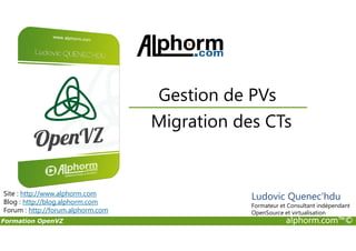 Migration des CTs
Gestion de PVs
Formation OpenVZ alphorm.com™©
Migration des CTs
Site : http://www.alphorm.com
Blog : http://blog.alphorm.com
Forum : http://forum.alphorm.com
Ludovic Quenec'hdu
Formateur et Consultant indépendant
OpenSource et virtualisation
 