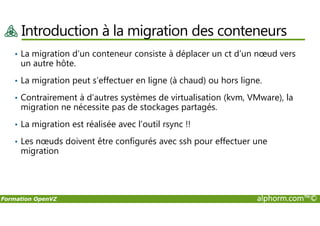 Introduction à la migration des conteneurs
• La migration d’un conteneur consiste à déplacer un ct d’un nœud vers
un autre hôte.
• La migration peut s’effectuer en ligne (à chaud) ou hors ligne.
• Contrairement à d’autres systèmes de virtualisation (kvm, VMware), la
migration ne nécessite pas de stockages partagés.
Formation OpenVZ alphorm.com™©
• La migration est réalisée avec l’outil rsync !!
• Les nœuds doivent être configurés avec ssh pour effectuer une
migration
 