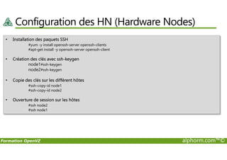 Configuration des HN (Hardware Nodes)
• Installation des paquets SSH
#yum -y install openssh-server openssh-clients
#apt-get install -y openssh-server openssh-client
• Création des clés avec ssh-keygen
node1#ssh-keygen
node2#ssh-keygen
• Copie des clés sur les diffèrent hôtes
Formation OpenVZ alphorm.com™©
• Copie des clés sur les diffèrent hôtes
#ssh-copy-id node1
#ssh-copy-id node2
• Ouverture de session sur les hôtes
#ssh node2
#ssh node1
 