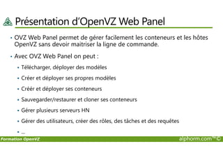 Présentation d’OpenVZ Web Panel
• OVZ Web Panel permet de gérer facilement les conteneurs et les hôtes
OpenVZ sans devoir maitriser la ligne de commande.
• Avec OVZ Web Panel on peut :
Télécharger, déployer des modèles
Créer et déployer ses propres modèles
Formation OpenVZ alphorm.com™©
Créer et déployer ses propres modèles
Créér et déployer ses conteneurs
Sauvegarder/restaurer et cloner ses conteneurs
Gérer plusieurs serveurs HN
Gérer des utilisateurs, créer des rôles, des tâches et des requêtes
...
 