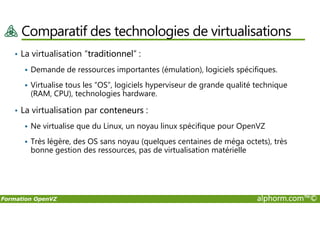 Comparatif des technologies de virtualisations
• La virtualisation “traditionnel” :
Demande de ressources importantes (émulation), logiciels spécifiques.
Virtualise tous les “OS”, logiciels hyperviseur de grande qualité technique
(RAM, CPU), technologies hardware.
• La virtualisation par conteneurs :
Formation OpenVZ alphorm.com™©
• La virtualisation par conteneurs :
Ne virtualise que du Linux, un noyau linux spécifique pour OpenVZ
Très légère, des OS sans noyau (quelques centaines de méga octets), très
bonne gestion des ressources, pas de virtualisation matérielle
 