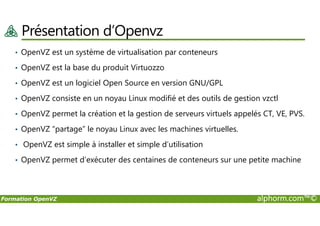 Présentation d’Openvz
• OpenVZ est un système de virtualisation par conteneurs
• OpenVZ est la base du produit Virtuozzo
• OpenVZ est un logiciel Open Source en version GNU/GPL
• OpenVZ consiste en un noyau Linux modifié et des outils de gestion vzctl
• OpenVZ permet la création et la gestion de serveurs virtuels appelés CT, VE, PVS.
Formation OpenVZ alphorm.com™©
• OpenVZ permet la création et la gestion de serveurs virtuels appelés CT, VE, PVS.
• OpenVZ “partage” le noyau Linux avec les machines virtuelles.
• OpenVZ est simple à installer et simple d’utilisation
• OpenVZ permet d’exécuter des centaines de conteneurs sur une petite machine
 