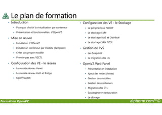 Le plan de formation
• Introduction
Pourquoi choisir la virtualisation par conteneur
Présentation et fonctionnalités d'OpenVZ
• Mise en œuvre
Installation d'OPenVZ
Installer un conteneur par modèle (Template)
Créer son propre modèle
Premier pas avec VZCTL
• Configuration des VE - le Stockage
Le périphérique PLOOP
Le stockage LVM
Le stockage NAS et Distribué
Le stockage SAN ISCSI
• Gestion de PVS
Les Snapshot
La migration des cts
Formation OpenVZ alphorm.com™©
Premier pas avec VZCTL
• Configuration des VE - le réseau
Le modèle réseau Venet
Le modèle réseau Veth et Bridge
OpenVswitch
La migration des cts
• OpenVZ Web Panel
Présentation et installation
Ajout des nodes (hôtes)
Gestion des modèles
Gestion des containers
Migration des CTs
Sauvegarde et restauration
Le clonage
 