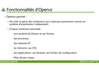 Fonctionnalités d’Openvz
• Openvz permet :
De créer et gérer des conteneurs qui s’exécute exactement comme un
système d’exploitation indépendant
Chaque conteneur posssede :
• son système de fichiers et ses fichiers
Formation OpenVZ alphorm.com™©
• son système de fichiers et ses fichiers
• Ses processus
• Ses adresses IP
• Sa mémoire, ses CPU
• Ses applications, ses libraires, ses fichiers de configuration
• Mais de pas noyau
 