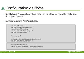 Configuration de l’hôte
• Sur Debian 7, la configuration est mise en place pendant l’installation
du noyau Openvz
• Sur Centos dans /etc/sysctl.conf
net.ipv4.ip_forward = 1
net.ipv6.conf.default.forwarding = 1
net.ipv6.conf.all.forwarding = 1
Formation OpenVZ alphorm.com™©
net.ipv6.conf.all.forwarding = 1
net.ipv4.conf.default.proxy_arp = 0
net.ipv4.conf.all.rp_filter = 1
kernel.sysrq = 1
redirects net.ipv4.conf.default.send_redirects = 1
net.ipv4.conf.all.send_redirects = 0
Désactivation de SeLinux
#echo "SELINUX=disabled" > /etc/sysconfig/selinux
 