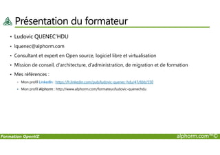 Présentation du formateur
• Ludovic QUENEC’HDU
• lquenec@alphorm.com
• Consultant et expert en Open source, logiciel libre et virtualisation
• Mission de conseil, d’architecture, d’administration, de migration et de formation
• Mes références :
Formation OpenVZ alphorm.com™©
Mon profil LinkedIn : https://fr.linkedin.com/pub/ludovic-quenec-hdu/47/6bb/550
Mon profil Alphorm : http://www.alphorm.com/formateur/ludovic-quenechdu
 