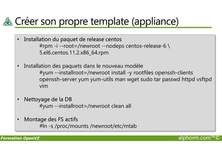 Créer son propre template (appliance)
• Installation du paquet de release centos
#rpm -i --root=/newroot --nodeps centos-release-6 
5.el6.centos.11.2.x86_64.rpm
• Installation des paquets dans le nouveau modèle
#yum --installroot=/newroot install -y rootfiles openssh-clients
openssh-server yum yum-utils man wget sudo tar passwd httpd vsftpd
Formation OpenVZ alphorm.com™©
openssh-server yum yum-utils man wget sudo tar passwd httpd vsftpd
vim
• Nettoyage de la DB
#yum --installroot=/newroot clean all
• Montage des FS actifs
#ln -s /proc/mounts /newroot/etc/mtab
 