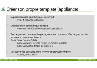 Créer son propre template (appliance)
• Suppression des périphériques /dev/null
#rm -f /newroot/dev/null
• Création d’un périphérique console
#mknod -m 600 /newroot/dev/console c 5 1
• Pas de gestion de mémoire partagée entre processus. Pas de gestion des
Formation OpenVZ alphorm.com™©
• Pas de gestion de mémoire partagée entre processus. Pas de gestion des
terminaux dans le conteneur
• Dans /newroot/etc/fstab
none /dev/pts devpts rw,gid=5,mode=620 0 0
none /dev/shm tmpfs defaults 0 0
• Désactiver les consoles, dans /newroot/etc/sysconfig/init
ACTIVE_CONSOLES=
 