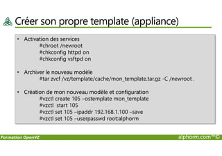 Créer son propre template (appliance)
• Activation des services
#chroot /newroot
#chkconfig httpd on
#chkconfig vsftpd on
• Archiver le nouveau modèle
#tar zvcf /vz/template/cache/mon_template.tar.gz -C /newroot .
Formation OpenVZ alphorm.com™©
#tar zvcf /vz/template/cache/mon_template.tar.gz -C /newroot .
• Création de mon nouveau modèle et configuration
#vzctl create 105 –ostemplate mon_template
#vzctl start 105
#vzctl set 105 –ipaddr 192.168.1.100 –save
#vzctl set 105 –userpasswd root:alphorm
 