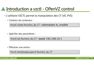 Introduction a vzctl - OPenVZ control
• L’utilitaire VZCTL permet la manipulation des CT (VE, PVS)
Création de conteneur :
Spécifier des paramètres :
#vzctl create Numéro_de_CT –ostemplate le_modèle
Formation OpenVZ alphorm.com™©
Spécifier des paramètres :
Effectuer une action :
#vzctl set Numéro_de_CT –ipadd 192.168.10.1
#vzctl start|stop|suspend Numéro_de_CT
 